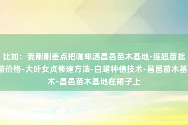 比如：我刚刚差点把咖啡洒昌邑苗木基地-连翘苗批发-侧柏树苗价格-大叶女贞修建方法-白蜡种植技术-昌邑苗木基地在裙子上