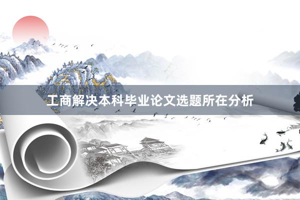 工商解决本科毕业论文选题所在分析