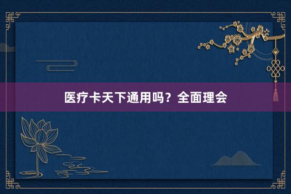 医疗卡天下通用吗？全面理会